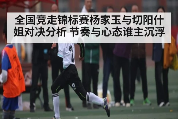 全国竞走锦标赛杨家玉与切阳什姐对决分析 节奏与心态谁主沉浮 | kaiyun